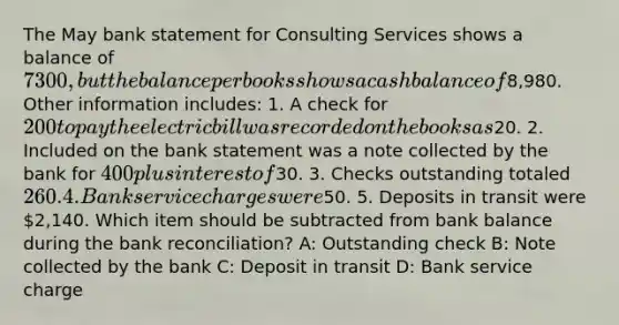 The May bank statement for Consulting Services shows a balance of 7300, but the balance per books shows a cash balance of8,980. Other information includes: 1. A check for 200 to pay the electric bill was recorded on the books as20. 2. Included on the bank statement was a note collected by the bank for 400 plus interest of30. 3. Checks outstanding totaled 260. 4. Bank service charges were50. 5. Deposits in transit were 2,140. Which item should be subtracted from bank balance during the bank reconciliation? A: Outstanding check B: Note collected by the bank C: Deposit in transit D: Bank service charge