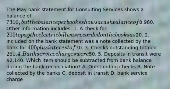 The May bank statement for Consulting Services shows a balance of 7300, but the balance per books shows a cash balance of8,980. Other information includes: 1. A check for 200 to pay the electric bill was recorded on the books as20. 2. Included on the bank statement was a note collected by the bank for 400 plus interest of30. 3. Checks outstanding totaled 260. 4. Bank service charges were50. 5. Deposits in transit were 2,140. Which item should be subtracted from bank balance during the bank reconciliation? A. Outstanding checks B. Note collected by the banks C. deposit in transit D. bank service charge