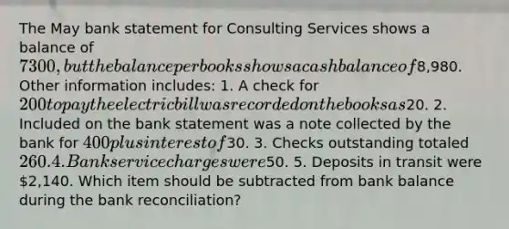 The May bank statement for Consulting Services shows a balance of 7300, but the balance per books shows a cash balance of8,980. Other information includes: 1. A check for 200 to pay the electric bill was recorded on the books as20. 2. Included on the bank statement was a note collected by the bank for 400 plus interest of30. 3. Checks outstanding totaled 260. 4. Bank service charges were50. 5. Deposits in transit were 2,140. Which item should be subtracted from bank balance during the bank reconciliation?