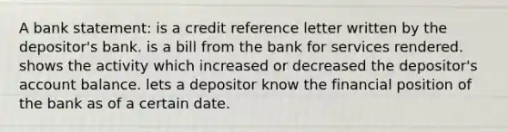 A bank statement: is a credit reference letter written by the depositor's bank. is a bill from the bank for services rendered. shows the activity which increased or decreased the depositor's account balance. lets a depositor know the financial position of the bank as of a certain date.