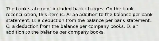 The bank statement included bank charges. On the bank reconciliation, this item is: A: an addition to the balance per bank statement. B: a deduction from the balance per bank statement. C: a deduction from the balance per company books. D: an addition to the balance per company books.