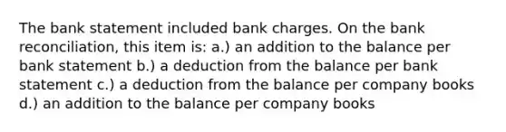 The bank statement included bank charges. On the bank reconciliation, this item is: a.) an addition to the balance per bank statement b.) a deduction from the balance per bank statement c.) a deduction from the balance per company books d.) an addition to the balance per company books