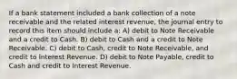 If a bank statement included a bank collection of a note receivable and the related interest revenue, the journal entry to record this item should include a: A) debit to Note Receivable and a credit to Cash. B) debit to Cash and a credit to Note Receivable. C) debit to Cash, credit to Note Receivable, and credit to Interest Revenue. D) debit to Note Payable, credit to Cash and credit to Interest Revenue.