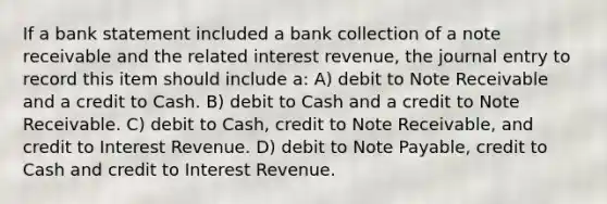 If a bank statement included a bank collection of a note receivable and the related interest revenue, the journal entry to record this item should include a: A) debit to Note Receivable and a credit to Cash. B) debit to Cash and a credit to Note Receivable. C) debit to Cash, credit to Note Receivable, and credit to Interest Revenue. D) debit to Note Payable, credit to Cash and credit to Interest Revenue.