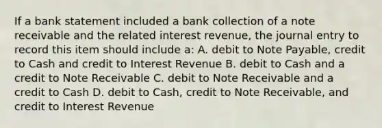 If a bank statement included a bank collection of a note receivable and the related interest​ revenue, the journal entry to record this item should include​ a: A. debit to Note​ Payable, credit to Cash and credit to Interest Revenue B. debit to Cash and a credit to Note Receivable C. debit to Note Receivable and a credit to Cash D. debit to​ Cash, credit to Note​ Receivable, and credit to Interest Revenue