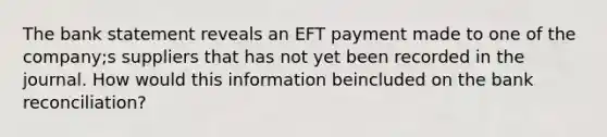 The bank statement reveals an EFT payment made to one of the company;s suppliers that has not yet been recorded in the journal. How would this information beincluded on the bank reconciliation?