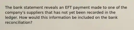 The bank statement reveals an EFT payment made to one of the company's suppliers that has not yet been recorded in the ledger. How would this information be included on the bank reconciliation?