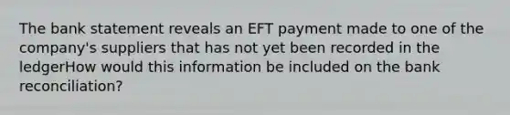 The bank statement reveals an EFT payment made to one of the company's suppliers that has not yet been recorded in the ledgerHow would this information be included on the bank reconciliation?