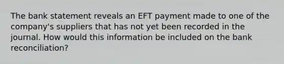 The bank statement reveals an EFT payment made to one of the​ company's suppliers that has not yet been recorded in the journal. How would this information be included on the bank​ reconciliation?