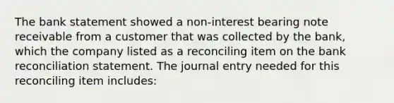 The bank statement showed a non-interest bearing note receivable from a customer that was collected by the bank, which the company listed as a reconciling item on the bank reconciliation statement. The journal entry needed for this reconciling item includes: