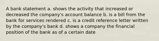 A bank statement a. shows the activity that increased or decreased the company's account balance b. is a bill from the bank for services rendered c. is a credit reference letter written by the company's bank d. shows a company the financial position of the bank as of a certain date