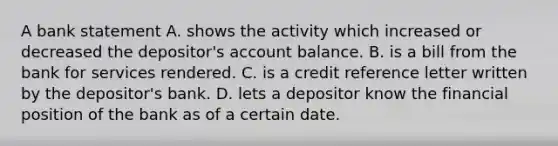 A bank statement A. shows the activity which increased or decreased the depositor's account balance. B. is a bill from the bank for services rendered. C. is a credit reference letter written by the depositor's bank. D. lets a depositor know the financial position of the bank as of a certain date.