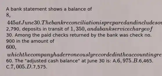 A bank statement shows a balance of 8,445 at June 30. The bank reconciliation is prepared and includes outstanding checks of2,790, deposits in transit of 1,350, and a bank service charge of30. Among the paid checks returned by the bank was check no. 900 in the amount of 600, which the company had erroneously recorded in the accounting records as60. The "adjusted cash balance" at June 30 is: A.6,975. B.6,465. C.7,005. D.7,575.