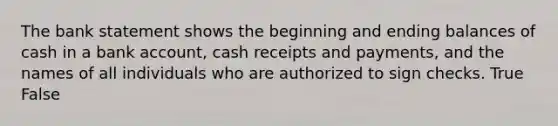 The bank statement shows the beginning and ending balances of cash in a bank​ account, cash receipts and​ payments, and the names of all individuals who are authorized to sign checks. True False