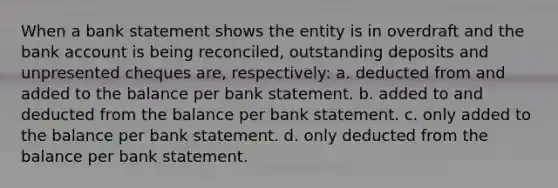 When a bank statement shows the entity is in overdraft and the bank account is being reconciled, outstanding deposits and unpresented cheques are, respectively: a. deducted from and added to the balance per bank statement. b. added to and deducted from the balance per bank statement. c. only added to the balance per bank statement. d. only deducted from the balance per bank statement.