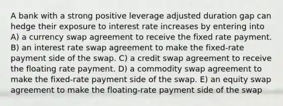 A bank with a strong positive leverage adjusted duration gap can hedge their exposure to interest rate increases by entering into A) a currency swap agreement to receive the fixed rate payment. B) an interest rate swap agreement to make the fixed-rate payment side of the swap. C) a credit swap agreement to receive the floating rate payment. D) a commodity swap agreement to make the fixed-rate payment side of the swap. E) an equity swap agreement to make the floating-rate payment side of the swap