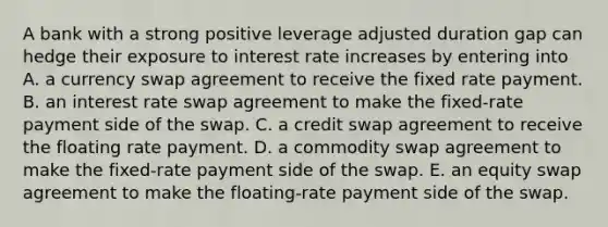 A bank with a strong positive leverage adjusted duration gap can hedge their exposure to interest rate increases by entering into A. a currency swap agreement to receive the fixed rate payment. B. an interest rate swap agreement to make the fixed-rate payment side of the swap. C. a credit swap agreement to receive the floating rate payment. D. a commodity swap agreement to make the fixed-rate payment side of the swap. E. an equity swap agreement to make the floating-rate payment side of the swap.