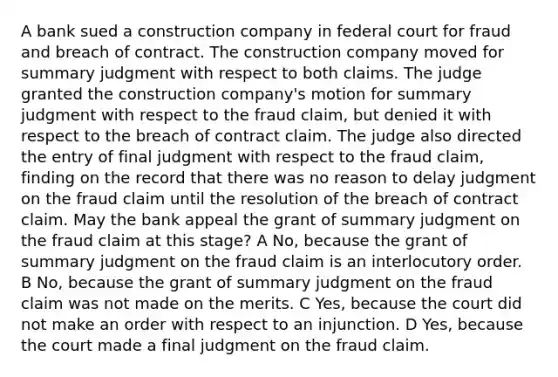 A bank sued a construction company in federal court for fraud and breach of contract. The construction company moved for summary judgment with respect to both claims. The judge granted the construction company's motion for summary judgment with respect to the fraud claim, but denied it with respect to the breach of contract claim. The judge also directed the entry of final judgment with respect to the fraud claim, finding on the record that there was no reason to delay judgment on the fraud claim until the resolution of the breach of contract claim. May the bank appeal the grant of summary judgment on the fraud claim at this stage? A No, because the grant of summary judgment on the fraud claim is an interlocutory order. B No, because the grant of summary judgment on the fraud claim was not made on the merits. C Yes, because the court did not make an order with respect to an injunction. D Yes, because the court made a final judgment on the fraud claim.