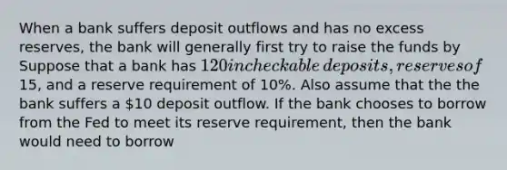 When a bank suffers deposit outflows and has no excess​ reserves, the bank will generally first try to raise the funds by Suppose that a bank has ​120 in checkable​ deposits, reserves of ​15​, and a reserve requirement of​ 10%. Also assume that the the bank suffers a ​10 deposit outflow. If the bank chooses to borrow from the Fed to meet its reserve​ requirement, then the bank would need to borrow