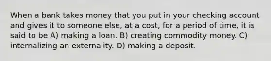 When a bank takes money that you put in your checking account and gives it to someone else, at a cost, for a period of time, it is said to be A) making a loan. B) creating commodity money. C) internalizing an externality. D) making a deposit.