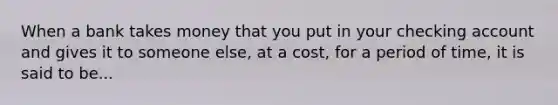 When a bank takes money that you put in your checking account and gives it to someone​ else, at a​ cost, for a period of​ time, it is said to be...