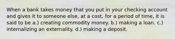 When a bank takes money that you put in your checking account and gives it to someone else, at a cost, for a period of time, it is said to be a.) creating commodity money. b.) making a loan. c.) internalizing an externality. d.) making a deposit.