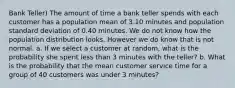 Bank Teller) The amount of time a bank teller spends with each customer has a population mean of 3.10 minutes and population standard deviation of 0.40 minutes. We do not know how the population distribution looks. However we do know that is not normal. a. If we select a customer at random, what is the probability she spent less than 3 minutes with the teller? b. What is the probability that the mean customer service time for a group of 40 customers was under 3 minutes?