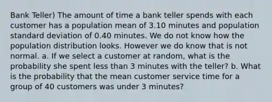 Bank Teller) The amount of time a bank teller spends with each customer has a population mean of 3.10 minutes and population standard deviation of 0.40 minutes. We do not know how the population distribution looks. However we do know that is not normal. a. If we select a customer at random, what is the probability she spent less than 3 minutes with the teller? b. What is the probability that the mean customer service time for a group of 40 customers was under 3 minutes?