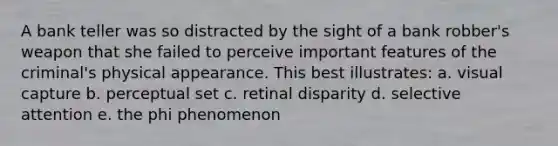 A bank teller was so distracted by the sight of a bank robber's weapon that she failed to perceive important features of the criminal's physical appearance. This best illustrates: a. visual capture b. perceptual set c. retinal disparity d. selective attention e. the phi phenomenon