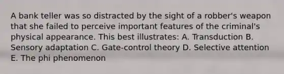 A bank teller was so distracted by the sight of a robber's weapon that she failed to perceive important features of the criminal's physical appearance. This best illustrates: A. Transduction B. Sensory adaptation C. Gate-control theory D. Selective attention E. The phi phenomenon