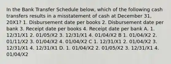 In the Bank Transfer Schedule below, which of the following cash transfers results in a misstatement of cash at December 31, 20X1? 1. Disbursement date per books 2. Disbursement date per bank 3. Receipt date per books 4. Receipt date per bank A. 1. 12/31/X1 2. 01/05/X2 3. 12/31/X1 4. 01/04/X2 B 1. 01/04/X2 2. 01/11/X2 3. 01/04/X2 4. 01/04/X2 C 1. 12/31/X1 2. 01/04/X2 3. 12/31/X1 4. 12/31/X1 D. 1. 01/04/X2 2. 01/05/X2 3. 12/31/X1 4. 01/04/X2