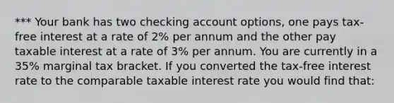 *** Your bank has two checking account options, one pays tax-free interest at a rate of 2% per annum and the other pay taxable interest at a rate of 3% per annum. You are currently in a 35% marginal tax bracket. If you converted the tax-free interest rate to the comparable taxable interest rate you would find that: