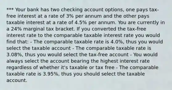 *** Your bank has two checking account options, one pays tax-free interest at a rate of 3% per annum and the other pays taxable interest at a rate of 4.5% per annum. You are currently in a 24% marginal tax bracket. If you converted the tax-free interest rate to the comparable taxable interest rate you would find that: - The comparable taxable rate is 4.0%, thus you would select the taxable account - The comparable taxable rate is 3.08%, thus you would select the tax-free account - You would always select the account bearing the highest interest rate regardless of whether it's taxable or tax free - The comparable taxable rate is 3.95%, thus you should select the taxable account.