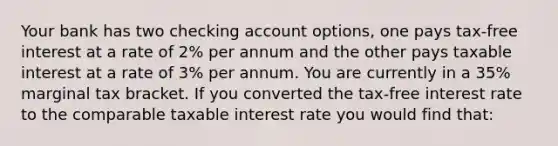 Your bank has two checking account options, one pays tax-free interest at a rate of 2% per annum and the other pays taxable interest at a rate of 3% per annum. You are currently in a 35% marginal tax bracket. If you converted the tax-free interest rate to the comparable taxable interest rate you would find that: