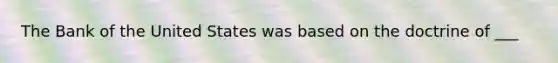 The Bank of the United States was based on the doctrine of ___