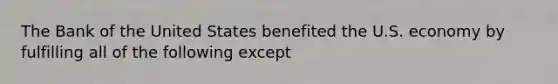 The Bank of the United States benefited the U.S. economy by fulfilling all of the following except