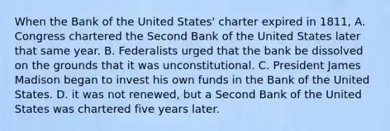 When the Bank of the United States' charter expired in 1811, A. Congress chartered the Second Bank of the United States later that same year. B. Federalists urged that the bank be dissolved on the grounds that it was unconstitutional. C. President James Madison began to invest his own funds in the Bank of the United States. D. it was not renewed, but a Second Bank of the United States was chartered five years later.