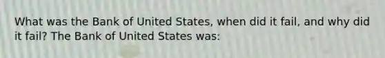 What was the Bank of United​ States, when did it​ fail, and why did it​ fail? The Bank of United States was: