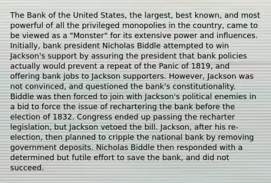 The Bank of the United States, the largest, best known, and most powerful of all the privileged monopolies in the country, came to be viewed as a "Monster" for its extensive power and influences. Initially, bank president Nicholas Biddle attempted to win Jackson's support by assuring the president that bank policies actually would prevent a repeat of the Panic of 1819, and offering bank jobs to Jackson supporters. However, Jackson was not convinced, and questioned the bank's constitutionality. Biddle was then forced to join with Jackson's political enemies in a bid to force the issue of rechartering the bank before the election of 1832. Congress ended up passing the recharter legislation, but Jackson vetoed the bill. Jackson, after his re-election, then planned to cripple the national bank by removing government deposits. Nicholas Biddle then responded with a determined but futile effort to save the bank, and did not succeed.