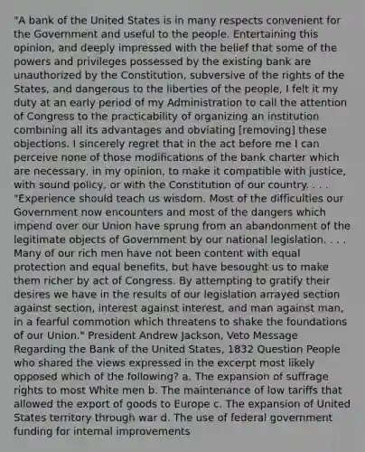 "A bank of the United States is in many respects convenient for the Government and useful to the people. Entertaining this opinion, and deeply impressed with the belief that some of the powers and privileges possessed by the existing bank are unauthorized by the Constitution, subversive of the rights of the States, and dangerous to the liberties of the people, I felt it my duty at an early period of my Administration to call the attention of Congress to the practicability of organizing an institution combining all its advantages and obviating [removing] these objections. I sincerely regret that in the act before me I can perceive none of those modifications of the bank charter which are necessary, in my opinion, to make it compatible with justice, with sound policy, or with the Constitution of our country. . . . "Experience should teach us wisdom. Most of the difficulties our Government now encounters and most of the dangers which impend over our Union have sprung from an abandonment of the legitimate objects of Government by our national legislation. . . . Many of our rich men have not been content with equal protection and equal benefits, but have besought us to make them richer by act of Congress. By attempting to gratify their desires we have in the results of our legislation arrayed section against section, interest against interest, and man against man, in a fearful commotion which threatens to shake the foundations of our Union." President Andrew Jackson, Veto Message Regarding the Bank of the United States, 1832 Question People who shared the views expressed in the excerpt most likely opposed which of the following? a. The expansion of suffrage rights to most White men b. The maintenance of low tariffs that allowed the export of goods to Europe c. The expansion of United States territory through war d. The use of federal government funding for internal improvements