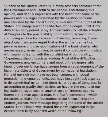 "A bank of the United States is in many respects convenient for the Government and useful to the people. Entertaining this opinion, and deeply impressed with the belief that some of the powers and privileges possessed by the existing bank are unauthorized by the Constitution, subversive of the rights of the States, and dangerous to the liberties of the people, I felt it my duty at an early period of my Administration to call the attention of Congress to the practicability of organizing an institution combining all its advantages and obviating [removing] these objections. I sincerely regret that in the act before me I can perceive none of those modifications of the bank charter which are necessary, in my opinion, to make it compatible with justice, with sound policy, or with the constitution of our country... "Experience should teach us wisdom. Most of the difficulties our Government now encounters and most of the dangers which impend over our Union have sprung from an abandonment of the legitimate objects of Government by our national legislation... Many of our rich men have not been content with equal protection and equal benefits, but have besought [ask urgently to do something] us to make them richer by act of Congress. By attempting to gratify their desires we have in the results of our legislation arrayed section against section, interest against interest, and man against man, in a fearful commotion which threatens to shake the foundations of our Union." President Andrew Jackson, Veto Message Regarding the Bank of the United States, 1832 People who shared the views expressed in the excerpt most likely opposed which of the following?