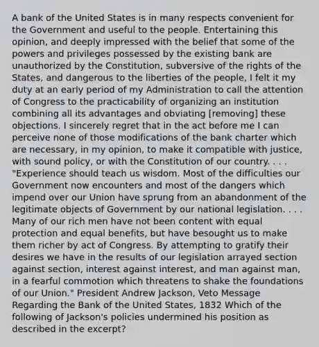 A bank of the United States is in many respects convenient for the Government and useful to the people. Entertaining this opinion, and deeply impressed with the belief that some of the powers and privileges possessed by the existing bank are unauthorized by the Constitution, subversive of the rights of the States, and dangerous to the liberties of the people, I felt it my duty at an early period of my Administration to call the attention of Congress to the practicability of organizing an institution combining all its advantages and obviating [removing] these objections. I sincerely regret that in the act before me I can perceive none of those modifications of the bank charter which are necessary, in my opinion, to make it compatible with justice, with sound policy, or with the Constitution of our country. . . . "Experience should teach us wisdom. Most of the difficulties our Government now encounters and most of the dangers which impend over our Union have sprung from an abandonment of the legitimate objects of Government by our national legislation. . . . Many of our rich men have not been content with equal protection and equal benefits, but have besought us to make them richer by act of Congress. By attempting to gratify their desires we have in the results of our legislation arrayed section against section, interest against interest, and man against man, in a fearful commotion which threatens to shake the foundations of our Union." President Andrew Jackson, Veto Message Regarding the Bank of the United States, 1832 Which of the following of Jackson's policies undermined his position as described in the excerpt?