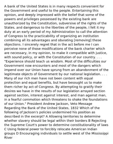 A bank of the United States is in many respects convenient for the Government and useful to the people. Entertaining this opinion, and deeply impressed with the belief that some of the powers and privileges possessed by the existing bank are unauthorized by the Constitution, subversive of the rights of the States, and dangerous to the liberties of the people, I felt it my duty at an early period of my Administration to call the attention of Congress to the practicability of organizing an institution combining all its advantages and obviating [removing] these objections. I sincerely regret that in the act before me I can perceive none of those modifications of the bank charter which are necessary, in my opinion, to make it compatible with justice, with sound policy, or with the Constitution of our country. . . . "Experience should teach us wisdom. Most of the difficulties our Government now encounters and most of the dangers which impend over our Union have sprung from an abandonment of the legitimate objects of Government by our national legislation. . . . Many of our rich men have not been content with equal protection and equal benefits, but have besought us to make them richer by act of Congress. By attempting to gratify their desires we have in the results of our legislation arrayed section against section, interest against interest, and man against man, in a fearful commotion which threatens to shake the foundations of our Union." President Andrew Jackson, Veto Message Regarding the Bank of the United States, 1832 Which of the following of Jackson's policies undermined his position as described in the excerpt? A Allowing territories to determine whether slavery should be legal within their borders B Rejecting the Supreme Court's power to determine constitutionality of laws C Using federal power to forcibly relocate American Indian groups D Encouraging individuals to settle west of the Mississippi River