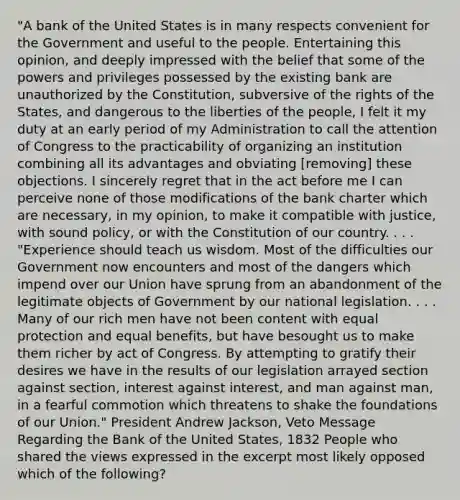 "A bank of the United States is in many respects convenient for the Government and useful to the people. Entertaining this opinion, and deeply impressed with the belief that some of the powers and privileges possessed by the existing bank are unauthorized by the Constitution, subversive of the rights of the States, and dangerous to the liberties of the people, I felt it my duty at an early period of my Administration to call the attention of Congress to the practicability of organizing an institution combining all its advantages and obviating [removing] these objections. I sincerely regret that in the act before me I can perceive none of those modifications of the bank charter which are necessary, in my opinion, to make it compatible with justice, with sound policy, or with the Constitution of our country. . . . "Experience should teach us wisdom. Most of the difficulties our Government now encounters and most of the dangers which impend over our Union have sprung from an abandonment of the legitimate objects of Government by our national legislation. . . . Many of our rich men have not been content with equal protection and equal benefits, but have besought us to make them richer by act of Congress. By attempting to gratify their desires we have in the results of our legislation arrayed section against section, interest against interest, and man against man, in a fearful commotion which threatens to shake the foundations of our Union." President Andrew Jackson, Veto Message Regarding the Bank of the United States, 1832 People who shared the views expressed in the excerpt most likely opposed which of the following?