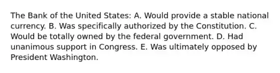 The Bank of the United States: A. Would provide a stable national currency. B. Was specifically authorized by the Constitution. C. Would be totally owned by the federal government. D. Had unanimous support in Congress. E. Was ultimately opposed by President Washington.