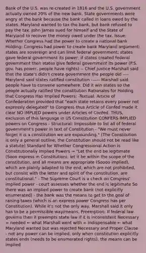 Bank of the U.S. was re-created in 1816 and the U.S. government actually owned 20% of the new bank. State governments were angry at the bank because the bank called in loans owed by the states. Maryland wanted to tax the bank, but bank refused to pay the tax. John James sued for himself and the State of Maryland to recover the money owed under the tax. Issue: Whether Congress had the power to create a national bank Holding: Congress had power to create bank Maryland argument: states are sovereign and can limit federal government; states gave federal government its power; if states created federal government then states give federal government its power (P.S. gov. has power, people have rights) -- Chief Justice Marshall said that the state's didn't create government the people did ---- Maryland said states ratified constitution ------ Marshall said people have to convene somewhere. Did it win states so the people actually ratified the constitution Rationales for Holding that Congress Has Implied Powers: -Textual: Article of Confederation provided that "each state retains every power not expressly delegated" to Congress thus Article of Confed made it clear NO IMPLIED powers under Articles of Confed. THUS, exclusion of this language in US Constitution CONFERS IMPLIED powers on Congress - Structural: Impossible to list all of federal government's power in text of Constitution - "We must never forget it is a constitution we are expounding." (The Constitution is only a general outline; the Constitution should not be read like a statute) Standard for Whether Congressional Action is Constitutionally Implied Powers → "Let the end be legitimate (Sooo express in Constitution), let it be within the scope of the constitution, and all means are appropriate (Soooo implied), which are plainly adapted to the end, which are not prohibited, but consist with the letter and spirit of the constitution, are constitutional." - The Supreme Court is a check on Congress' implied power - court assesses whether the end is legitimate So there was an implied power to create bank (not explicitly enumerated) - the bank was the means to get to the goal of raising taxes (which is an express power Congress has per Constitution). While it's not the only way, Marshall said it only has to be a permissible way/means. Preemption: If federal law governs then it preempts state law if it is inconsistent Necessary = needed ← what Marshall went with = indispensable ← what Maryland wanted but was rejected Necessary and Proper Clause - not any power can be implied, only when constitution explicitly states ends (needs to be enumerated rights), the means can be implied