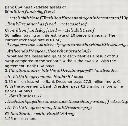 Bank USA has fixed-rate assets of 50 million funded by fixed-rate liabilities of 75 million Euros paying an interest rate of 10 percent annually. Bank Dresdner has fixed-rate assets of €75 million funded by fixed-rate liabilities of50 million paying an interest rate of 10 percent annually. The current exchange rate is €1.50/. They agree to swap interest payments on their liabilities to hedge against currency risk exposure for two years. At the end of the year, the exchange rate is €2/. What are the losses and gains to each bank as a result of this swap compared to the scenario without the swap. A. With the agreement, Bank USA pays 3.75 million more while Bank Dresdner pays €7.5 million less. B. With the agreement, Bank USA pays3.75 million less while Bank Dresdner pays €7.5 million more. C. With the agreement, Bank Dresdner pays €2.5 million more while Bank USA pays 1.25 million less. D. Each bank pays the same because the exchange rate affects both parties equally. E. With the agreement, Bank Dresdner pays €2.5 million less while Bank USA pays1.25 million more.