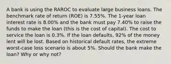 A bank is using the RAROC to evaluate large business loans. The benchmark rate of return (ROE) is 7.55%. The 1-year loan interest rate is 8.00% and the bank must pay 7.40% to raise the funds to make the loan (this is the cost of capital). The cost to service the loan is 0.3%. If the loan defaults, 92% of the money lent will be lost. Based on historical default rates, the extreme worst-case loss scenario is about 5%. Should the bank make the loan? Why or why not?