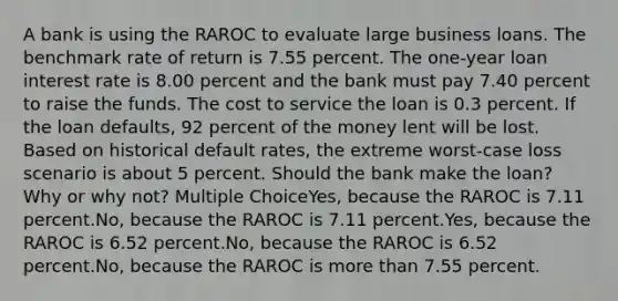 A bank is using the RAROC to evaluate large business loans. The benchmark rate of return is 7.55 percent. The one-year loan interest rate is 8.00 percent and the bank must pay 7.40 percent to raise the funds. The cost to service the loan is 0.3 percent. If the loan defaults, 92 percent of the money lent will be lost. Based on historical default rates, the extreme worst-case loss scenario is about 5 percent. Should the bank make the loan? Why or why not? Multiple ChoiceYes, because the RAROC is 7.11 percent.No, because the RAROC is 7.11 percent.Yes, because the RAROC is 6.52 percent.No, because the RAROC is 6.52 percent.No, because the RAROC is <a href='https://www.questionai.com/knowledge/keWHlEPx42-more-than' class='anchor-knowledge'>more than</a> 7.55 percent.