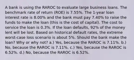 A bank is using the RAROC to evaluate large business loans. The benchmark rate of return (ROE) is 7.55%. The 1-year loan interest rate is 8.00% and the bank must pay 7.40% to raise the funds to make the loan (this is the cost of capital). The cost to service the loan is 0.3%. If the loan defaults, 92% of the money lent will be lost. Based on historical default rates, the extreme worst-case loss scenario is about 5%. Should the bank make the loan? Why or why not? a.) Yes, because the RAROC is 7.11%. b.) No, because the RAROC is 7.11%. c.) Yes, because the RAROC is 6.52%. d.) No, because the RAROC is 6.52%.